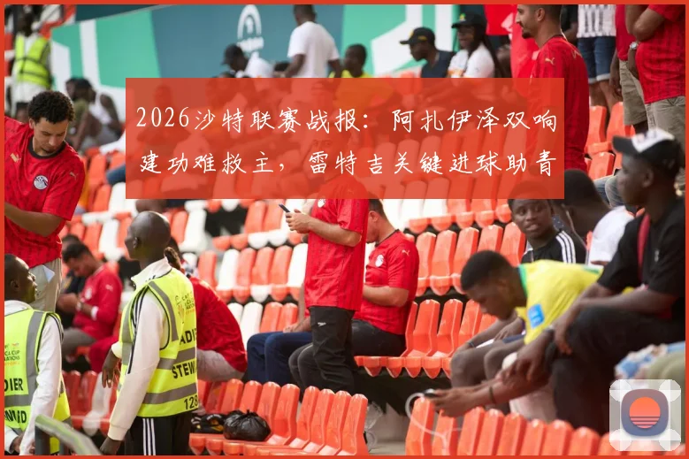 2026沙特联赛战报：阿扎伊泽双响建功难救主，雷特吉关键进球助青年人2-2逼平库迪西亚，附全场数据及积分影响解析