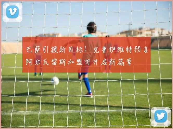 巴萨引援新目标！克鲁伊维特预言阿尔瓦雷斯加盟将开启新篇章