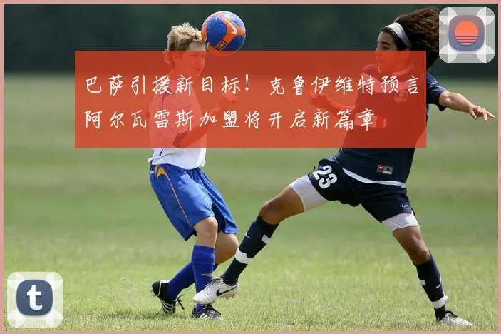 巴萨引援新目标！克鲁伊维特预言阿尔瓦雷斯加盟将开启新篇章