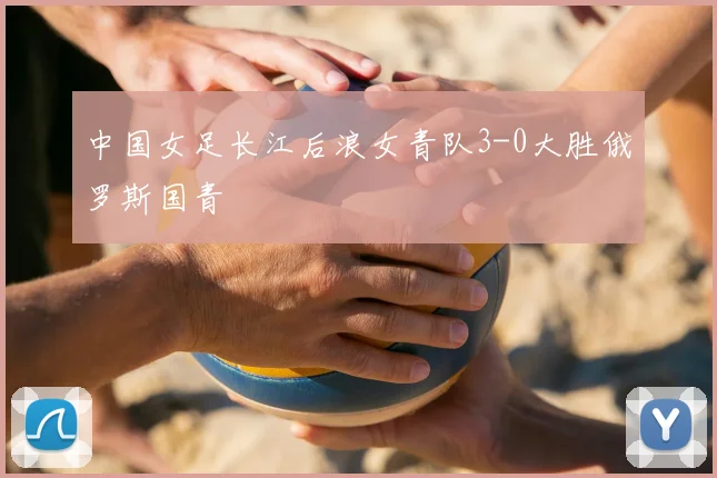 中国女足长江后浪女青队3-0大胜俄罗斯国青